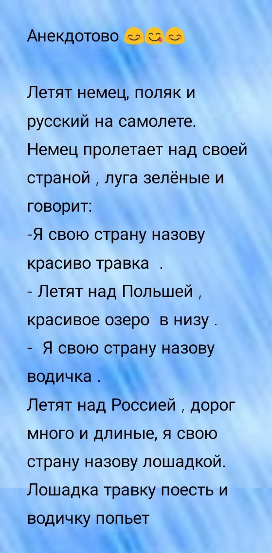 Анекдотово Летят немец поляк и русский на самолете Немец пролетает над своей страной луга зелёные и говорит Я свою страну назову красиво травка Летят над Польшей красивое озеро в низу Я свою страну назову водичка Летят над Россией дорог много и длиные я свою страну назову лошадкой Лошадка травку поесть и ВОДИЧ КУ ПОПЬЭТ
