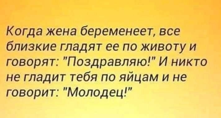 Когда жена беременеет все близкие гладят ее по животу и говорят Поздравляю И никто не гладит тебя по яйцам и не говорит Молодец