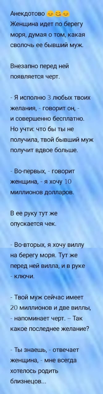 Анекдотово Женщина ид гу моря думая о кая сволочь ее бывший муж Внезапно перед ней ПОЯВЛЯЕТСЯ черт 7 Я исполню 3 любых твоих желания говорит он 7 И СОВЕРШЕННО бесплатно На учти что бы ты не получила твой бывший муж получит вдвое больше Вопервых _ говорит женщина 7 я хоч 0 миллионов В ее руку тут же опускается чек Вовторых я хочу виллу на берегу моря Тут же перед ней вилла и в руке клъсни 7 Твой му