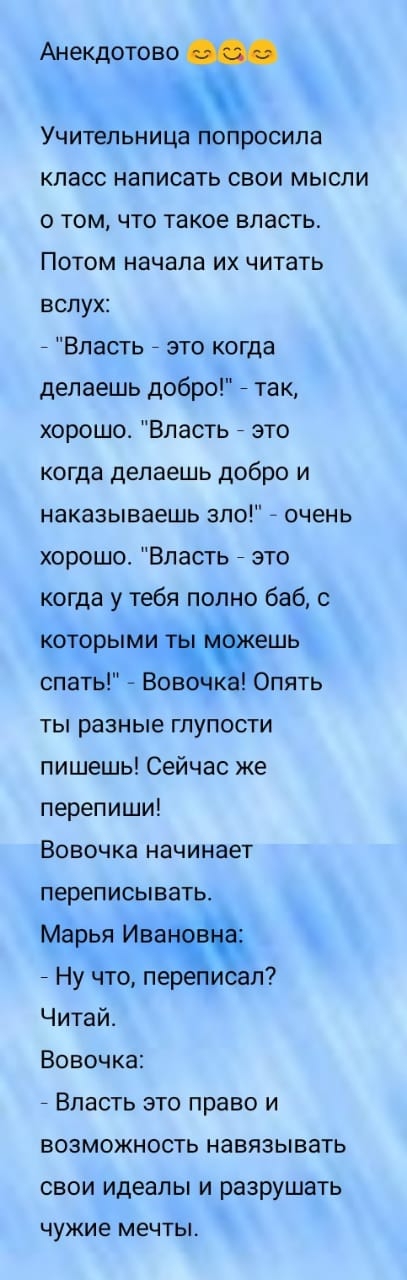 Анекдотово Учительница попросила класс написать свои мысли о том что такое власть Потом начала их читать вслух 7 Власть это когда делаешь добро так хорошо Власть это когда делаешь добро и наказываешь зпо очень хорошо Власть это когда у тебя полно баб с которыми Ёешь спать Вов Опять ты разные глупости пишешь Сейчас же перепиши Вовочка начинает переписывать Марья Ивэч Ну что пере исал Читай Вовочка 