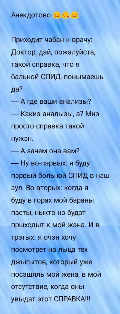 Анекдотово Приходит чабан к врачу Доктор дай пожалуйста такой справка что я бальной СПИД понымаешь да А где ваши анализы Какиэ аналызы а Мнэ просто справка такой нужэн А зачем она вам Ну во пэрвых я буду первый 60 СПИД в наш аула Во вторых когда я буду в горах мой бараны пасты ныкто нэ будэт прыходыт к мой жэнас И в трэтых я очзн хочу посмотре пца тех джыгытоЗторый уже посэщяль мой жена в мой отсу