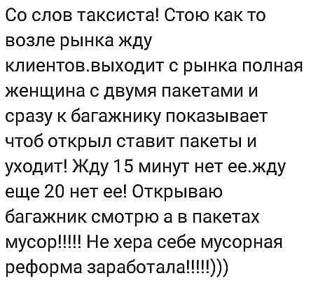Со слов таксиста Стою как то возле рынка жду кпиентоввыходит с рынка полная женщина с двумя пакетами и сразу к багажнику показывает чтоб открыл ставит пакеты и уходит Жду 1 5 минут нет еежду еще 20 нет ее Открываю багажник смотрю а в пакетах мусор Не хера себе мусорная реформа заработала