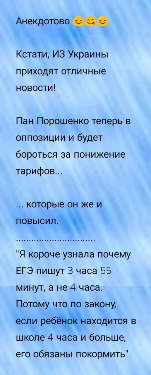 Анекдотово Кстати ИЗ Украины приходят отличные новости Пан Порошенко теперь в оппозиции и будет бороться за понижение тарифов которые ОН же И повысил Я короче узнала почему ЕГЭ пишут 3 часа 55 минут а не 4 часа Потому что по закону если реб даходится в школе 4 часа и больше его обязаны покормить