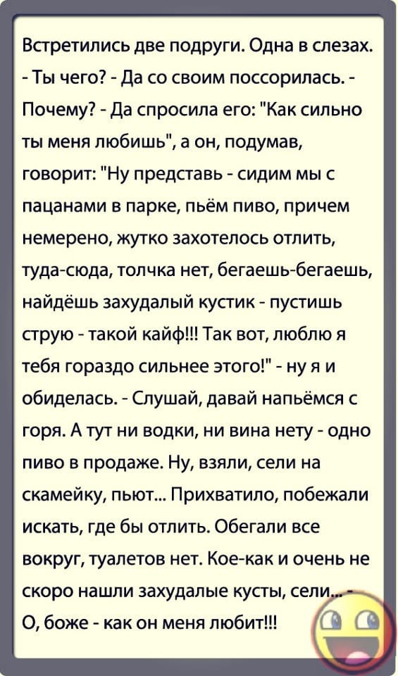 Встретились две подруги Одна в слезах Ты чего да со своим поссорилась Почему Да спросила его Как сильно ты меня любишь а он подумав говорит Ну представь сидим мыс пацанами в парке пьём пиво причем немерено жутко захотелось отлить туда сюда толчка нет бегаешь бегаешь найдёшь захудалый кусгик пусгишь струю такой кайф Так вот люблю я тебя гораздо сильнее этого ну я и обиделась Спушай давай напьёмся г