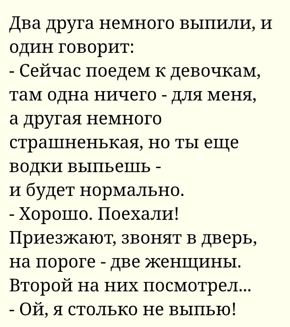 Два друга немного выпили и один говорит Сейчас поедем к девочкам там одна ничего для меня а другая немного страшненькая но ты еще водки выпьешь И будет нормально Хорошо Поехали Приезжают звонят в дверь на пороге две женщины Второй на них посмотрел Ой я столько не выпью