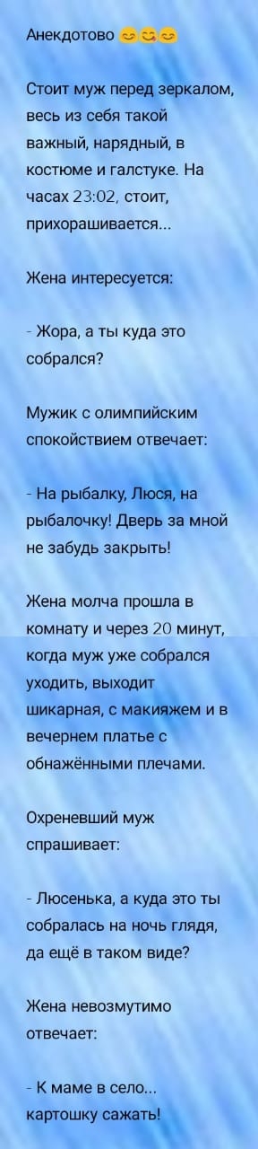 Анекдотово весь из себя такой важный нарядный в костюме и галстуке На часах 2 302 стоит ПРИХОРЗШИВЗЕТСЯ Жена интересуется Жора а ты куда это собрался Мужик с олимпийским спокойствием отвечает рыбапочку дв за мной не забудь закрыть Жена МОЛЧЗ прошла Б комнату и через 70 минут когда муж уже собрался даёт ая вечер ем пла обнажёнными плечами Охреневший муж спрашивает Люсенька а куда это ты собралась н