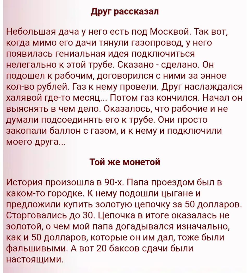 друг рассказал Небольшая дача у него есть под Москвой Так вот когда мимо его дачи тянули газопровод у него появилась гениальная идея подключиться нелегально к этой трубе Сказано сделано Он подошел к рабочим договорился с ними за энное коп во рублей Газ к нему провели Друг наслаждался халявой гдето месяц Потом газ кончился Начал он выяснять в чем дело Оказалось что рабочие и не думали подсоединять 