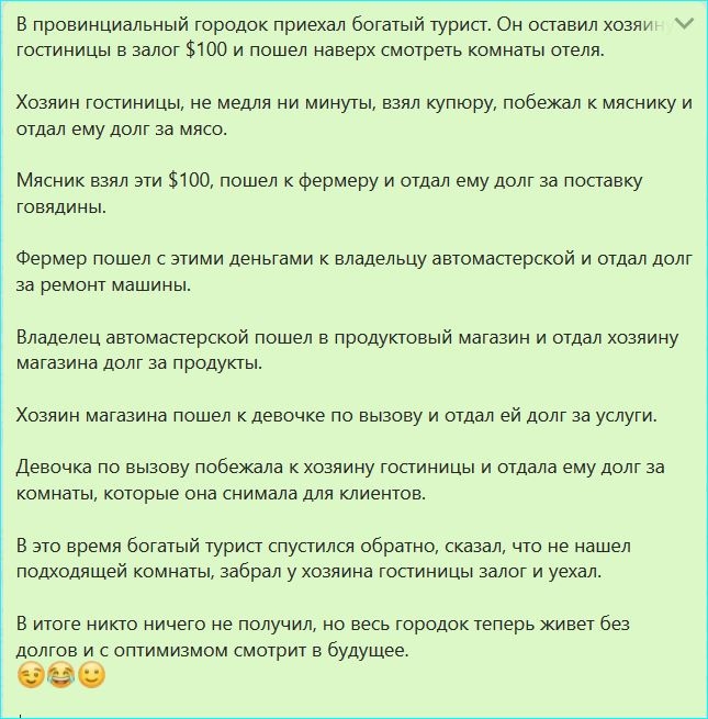 в провинциальный городок приехал богатый турист Он оставил хозяу гостиницы в залог 100 и пошел наверх смотреть комнаты отеля Хозяин гостиницы не медля ни минуты взял купюру побежал к мяснику и отдал ему долг за мясо Мясник взял эти 100 пошел к фермеру и отдал ему долг за поставку ГОВЯДИНЫ Фермер пошел с этими деньгами к владельцу автомастерской и отдал долг за ремонт машины Владелец автомастерской