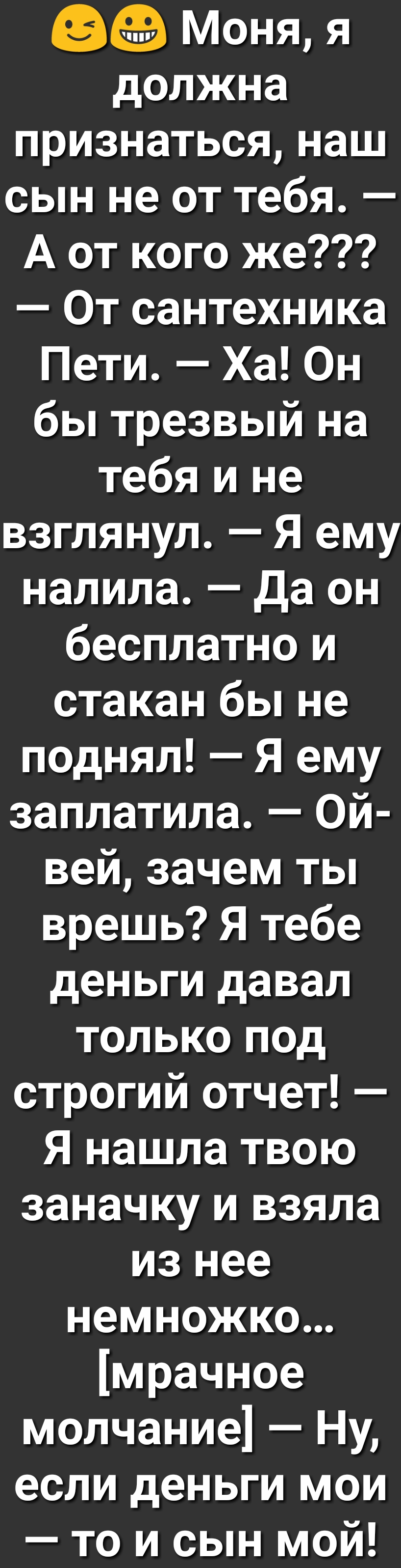 Моня я должна признаться наш сын не от тебя А от кого же От сантехника Пети Ха Он бы трезвый на тебя и не взглянул Я ему налила да он бесплатно и стакан бы не поднял Я ему заплатила Ой вей зачем ты врешь Я тебе деньги давал только под строгий отчет Я нашла твою заначку и взяла из нее немножко мрачное молчание Ну если деньги мои то и сын мой