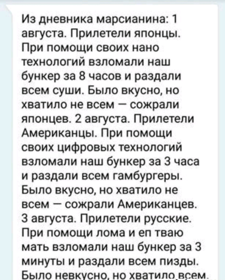 Из дневника марсианина 1 августа Прилетели японцы При помощи своих нано технологий взломали наш бункер за 8 часов и раздали всем суши Было вкусно но хватило не всем сожрали японцев 2 августа Прилетели Американцы При помощи своих цифровых технологий взломали наш бункер за 3 часа и раздали всем гамбургеры Было вкусно но хватило не всем сожрали Американцев 3 августа Прилетели русские При помощи лома 