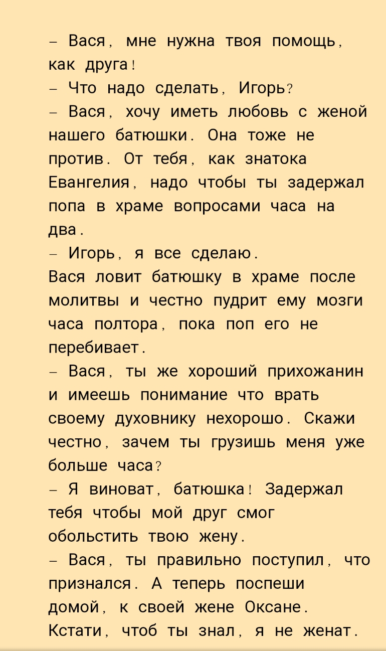 Вася мне нужна твоя помощь как друга Что надо сделать Игорь7 _ Вася хочу иметь любовь с женой нашего батюшки Она тоже не против От тебя как знатока Евангелия надо чтобы ты задержал пола в храме вопросами часа на два _ Игорь я все сделаю Вася ловит батюшку в храме после молитвы и честно пудрит ему мозги часа полтора пока поп его не перебивает _ Вася ты же хороший прихожанин и имеешь понимание что в