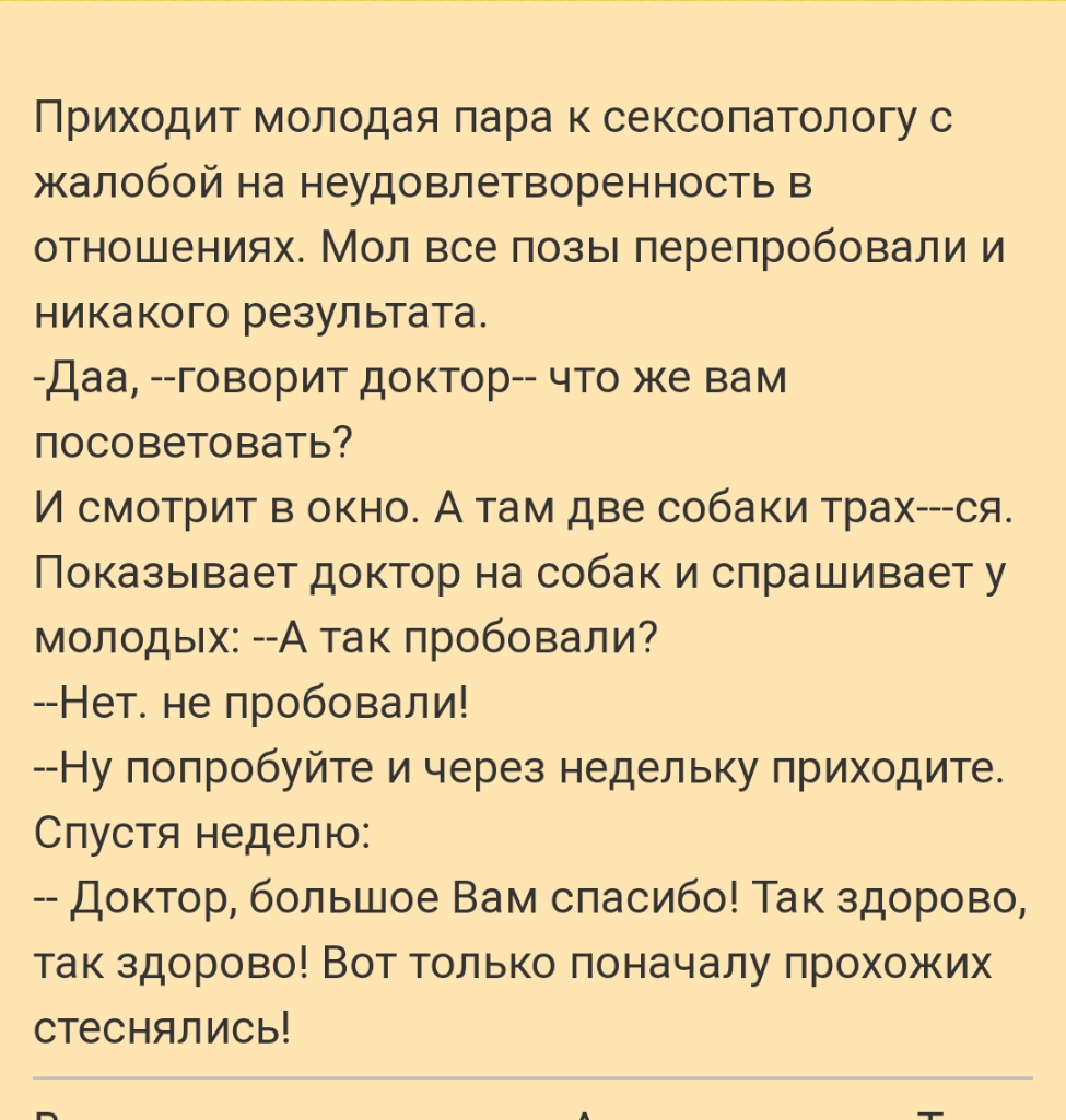Приходит молодая пара к сексопатологу с жалобой на неудовлетворенность в отношениях Мол все позы перепробовали и никакого результата Даа говорит доктор что же вам посоветовать И смотрит в окно А там две собаки трах ся Показывает доктор на собак и спрашивает у молодых А так пробовали Нет не пробовали Ну попробуйте и через недельку приходите Спустя неделю Доктор большое Вам спасибо Так здорово так з