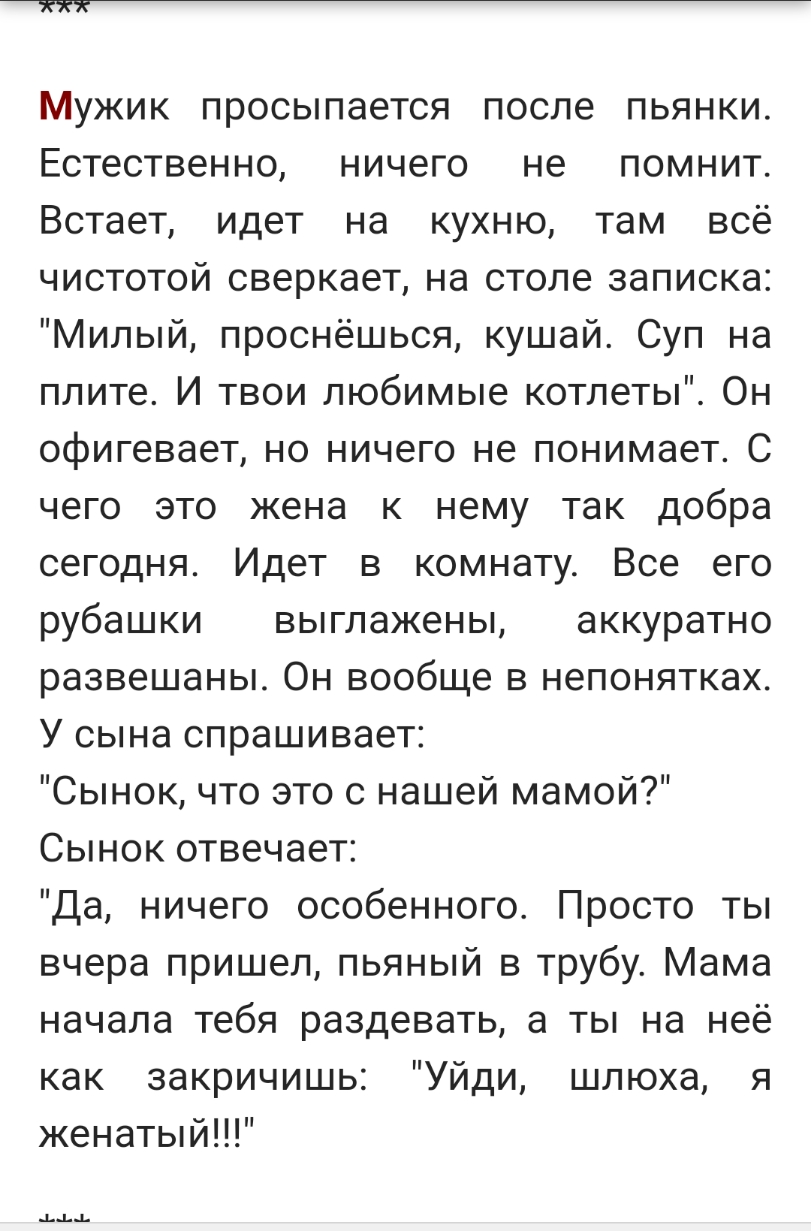 Мужик просыпается после пьянки Естественно ничего не помнит Встает идет на кухню там всё чистотой сверкает на столе записка Милый проснёшься кушай Суп на плите И твои любимые котлеты Он офигевает но ничего не понимает С чего это жена к нему так добра сегодня Идет в комнату Все его рубашки выглажены аккуратно развешаны Он вообще в непонятках У сына спрашивает Сынок что это с нашей мамой Сынок отвеч