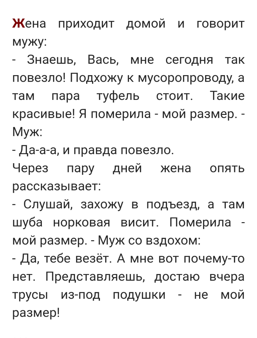 Жена приходит домой и говорит мужу Знаешь Вась мне сегодня так повезло Подхожу к мусоропроводу а там пара туфель стоит Такие красивые Я померила мой размер Муж Да а а и правда повезло Через пару дней жена опять рассказывает Слушай захожу в подъезд а там шуба норковая висит Померила мой размер Муж со вздохом Да тебе везёт А мне вот почему то нет Представляешь достаю вчера трусы из под подушки не мо