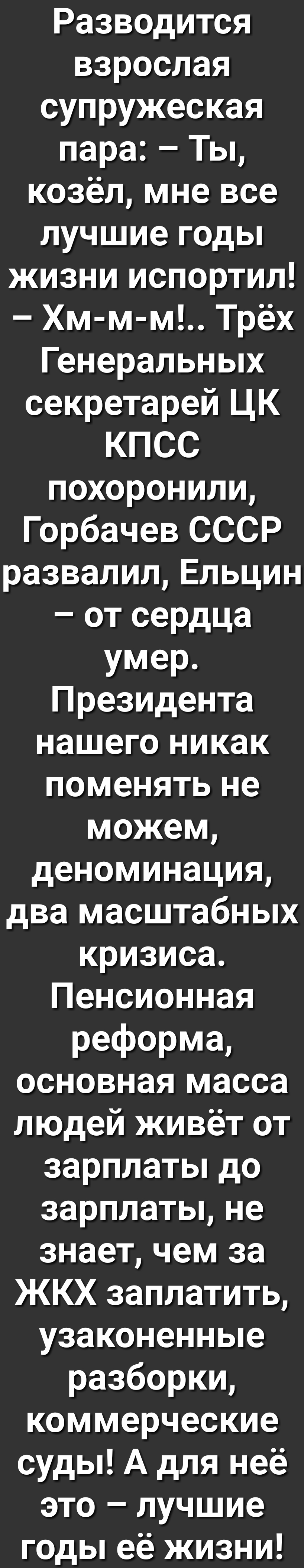 Разводится взрослая супружеская пара Ты козёл мне все лучшие годы жизни испортил Хм м м Трёх Генеральных секретарей ЦК КПСС похоронили Горбачев СССР развалилЕльцин от сердца умер Президента нашего никак поменять не можем деноминация два масштабных кризиса Пенсионная реформа основная масса людей живёт от зарплаты до зарплаты не знает чем за ЖКХ заплатить узаконенные разборки коммерческие суды А для