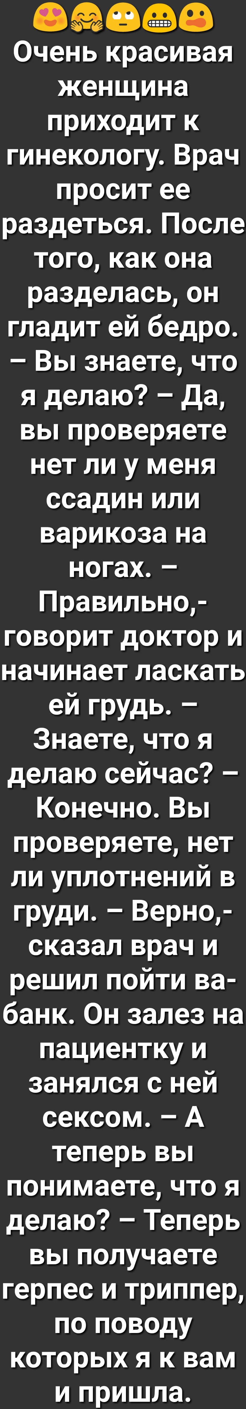 ЗФ Очень красивая женщина приходит к гинекологу Врач просит ее раздеться После того как она разделась он гладит ей бедро Вы знаете что я делаю да вьппроверяете нет ли у меня ссадин или варикоза на ногах Правильно говорит доктор и начинает ласкать ей грудь Знаете что я делаю сейчас КонечноВьп проверяете нет ли уплотнений в груди Верно сказал врач и решил пойти ва банк Он залез на пациентку и занялс