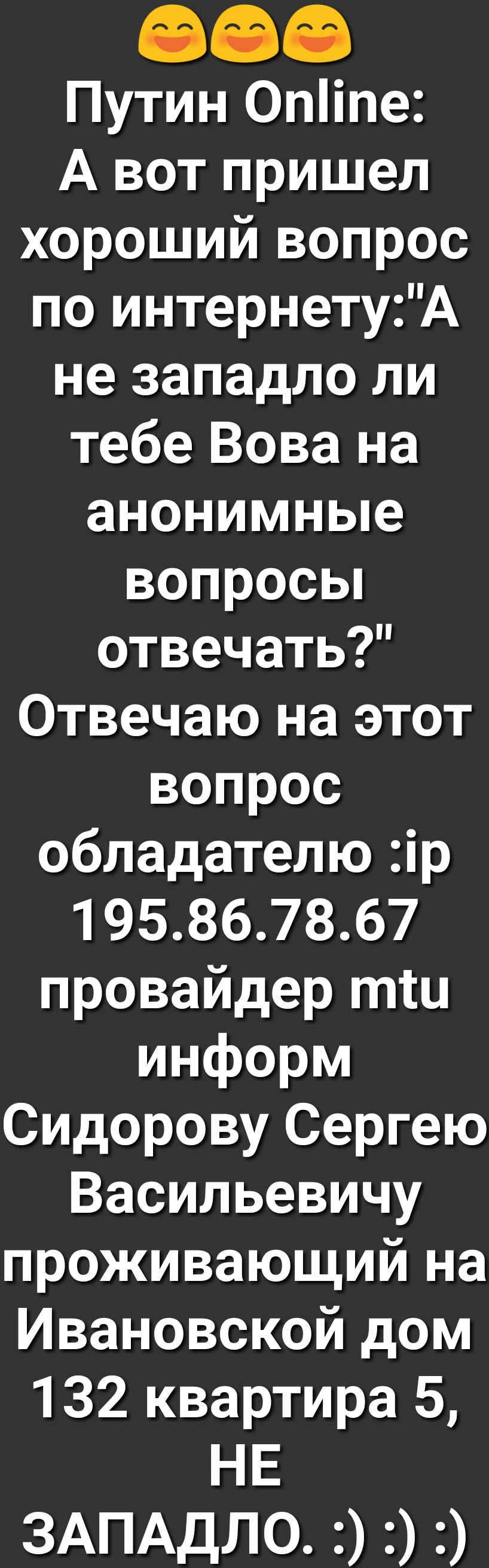 Путин 0піпе А вот пришел хороший вопрос по интернетуА не западло ли тебе Вова на анонимные вопросьп отвечать Отвечаю на этот вопрос обладателю ір 195867867 провайдер тш информ Сидорову Сергею Васильевичу проживающий на Ивановской дом 132 квартира 5 НЕ 3АПАдЛ0цЭЭ