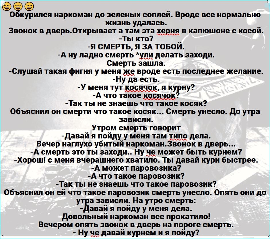 9099 Обкурился наркоман до зеленых соплей Вроде все нормально жизнь удалась Звонок в дверь0ткрывает а там эта херня в капюшоне с косой Ты кто _ Я СМЕРТЬ Я ЗА ТОБОИ А ну ладно смерть уди делать заходи Смерть зашла Спушай такая фигня у меня вроде есть последнее желание Ну да есть У меня тут косячок я курну А что такое косячок Так ты не знаешь что такое косяк Объяснил он смерти что такое косяк Смерть