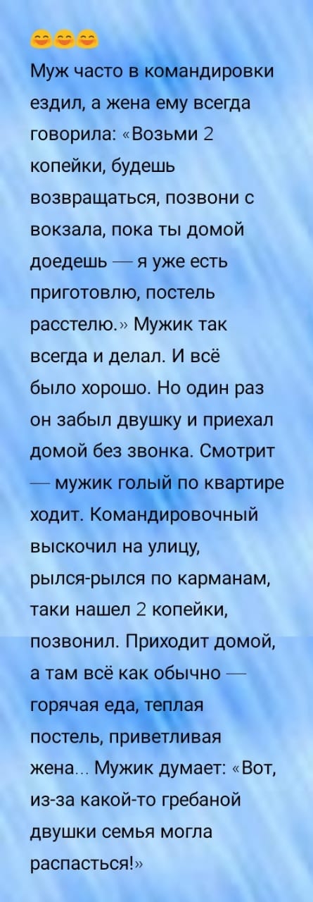 Муж часто ндировки ездил а жена ему всегда говорила Возьми 2 копейки будешь возвращаться позвони с вокзала пока ты домой доедешь я уже есть приготовлю постель расстелю Мужик так всегда и делал И всё было хорошо Но один раз он забыл двушку и приехал домой без звонка Смотрит мужик г то квартире ходит Комжи овочный выскочил на улицу рылся рылся по карманам таки нашел 2 копейки позвонил Приходит домой