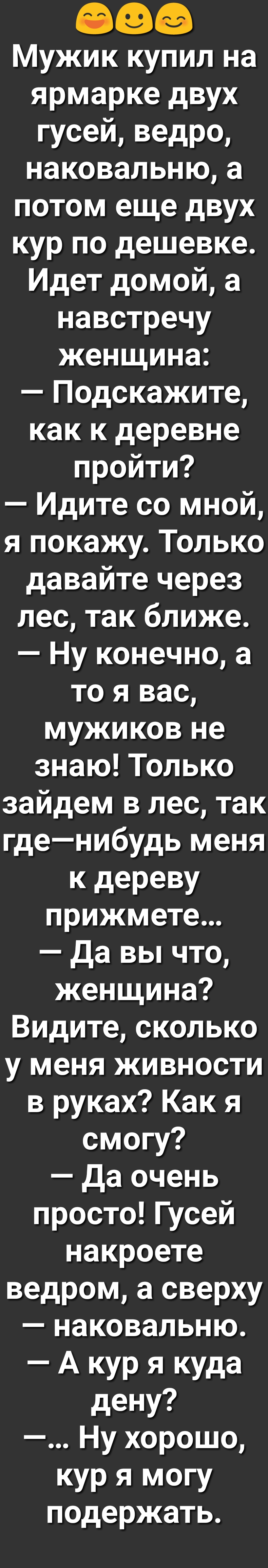 Мужик купил на ярмарке двух гусей ведро наковальню а потом еще двух кур по дешевке Идет домой а навстречу женщина Подскажите как к деревне пройти Идите со мной я покажу Только давайте через лес так ближе Ну конечно а то я вас мужиков не знаю Только зайдем в лес так гденибудь меня к дереву прижмете да вы что женщина Видите сколько у меня живности в руках Как я смогу да очень просто Гусей накроете в