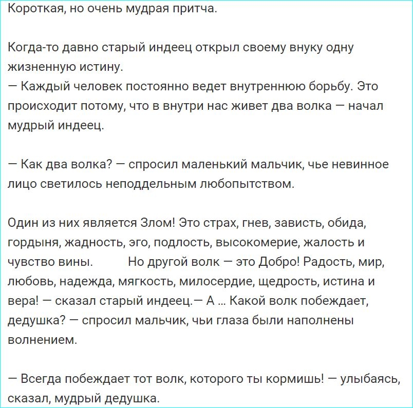 Короткая но очень мудрая притча Когда то давно старый индеец открыл своему внуку одну жизненную истину Каждый человек постоянно ведет внутреннюю борьбу Это происходит потому что в внутри нас живет два волка начал мудрый индеец _ Как ДВЕ волка _ СПРОСИП маленький мальчик чье невинное ЛИЦО светилось НеПОДдЕПЬНЫМ ПЮбОПЫТСТВОМ Один из них является Злом Это страх гнев зависть обида гордыня жадность эго