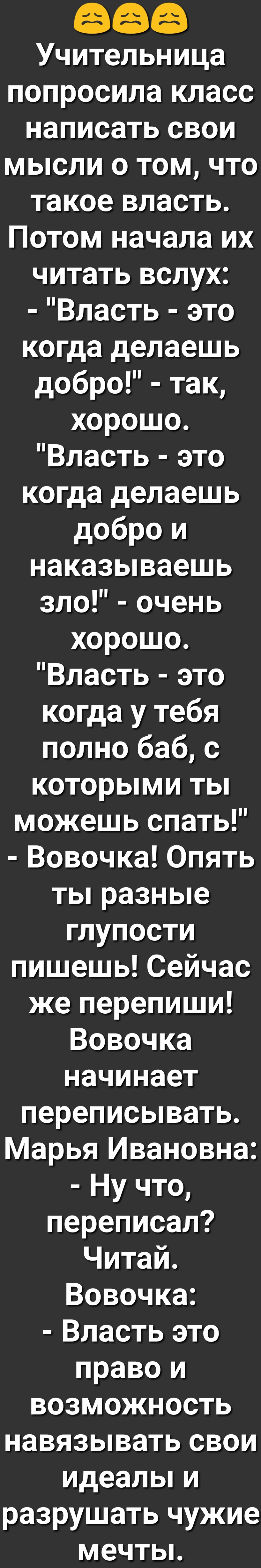 Учительница попросила класс написать свои мысли о том что такое власть Потом начала их читать вслух Власть это когда делаешь добро так хорошо Власть это когда делаешь добро и наказываешь зло очень хорошо Власть это когда у тебя полно баб с которыми ты можешь спать Вовочка Опять ты разные глупости пишешь Сейчас же перепиши Вовочка начинает переписывать Марья Ивановна Ну что переписал Читай Вовочка 
