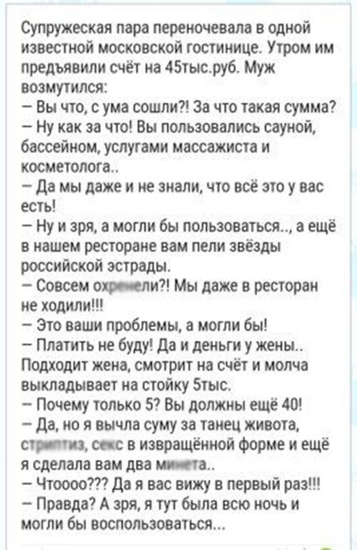 Супружеская пара перекочевала в одной известной московской гостинице Утром им предъявили счёт на 45тысруб Муж возмутился Вы что с ума сошли За что такая сумма Ну как за что Вы пользовались сауной бассейном услугами массажиста и косметолога да мы даже и не знали что всё это у вас есть Ну и зря а могли бы пользоваться 3 ещё в нашем ресторане вам пели звёзды российской эстрады Совсем оп ели Мы даже в