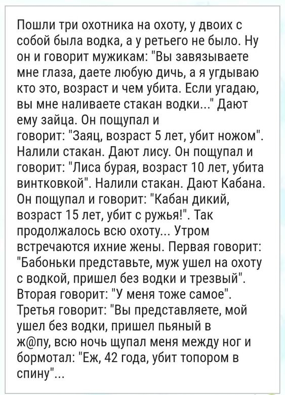 Пошли три охотника на охоту у двоих с собой была водка а у ретьего не было Ну он и говорит мужикам Вы завязываете мне глаза даете любую дичь а я угдываю кто это возраст и чем убита Если угадаю вы мне напиваете стакан водки Дают ему зайца Он пощупал и говорит Заяц возраст 5 лет убит ножом Налили стакан Дают лису Он пощупал и говорит Лиса бурая возраст 10 лет убита винтковкой Налили стакан Дают Каба