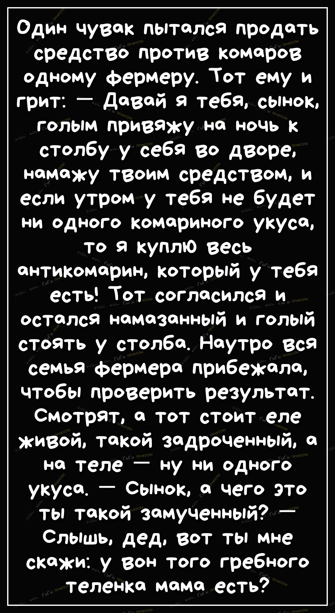 Один чувак пытался продать средство против Комаров одному фермеру Тот ему и грит дозой я тебя сынок голым привяжу на ночь к столбу у себя во дворе намажу твоим средством И если утром у тебя не будет ни одного комариного укуса то я куплю весь онтикомариы который у тебя есть Тот согласился и остался намазанный и голый стоять у столба Наутро вся семья фермера прибежала чтобы проверить результат Смотр