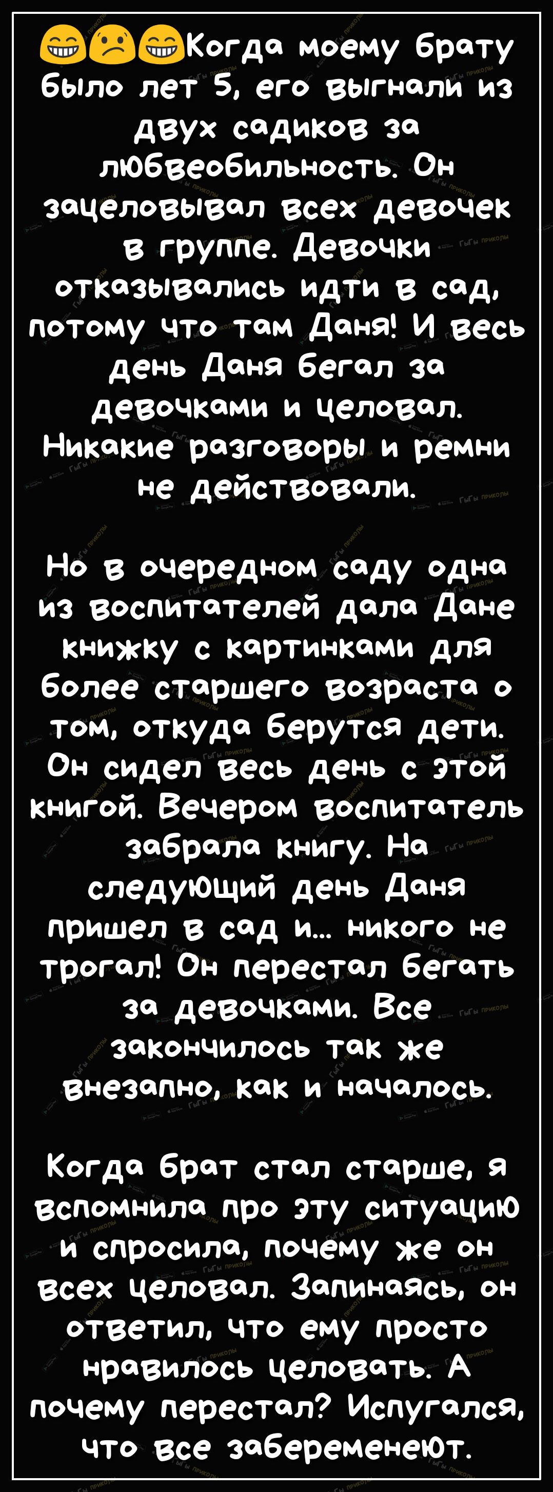 Когда моему брату было лет 5 его выгнали из двух садиков за любвеобильность Он зацеловывал всех девочек в группе Девочки отказывались идти в сад потому что там Дана И весь день Даня бегал за девочками и целовал Никакие разговоры и ремни не действовали Но в очередном саду одна из воспитателей дала Дане книжку с картинками для более старшего возраста о том откуда берутся дети Он сидел весь день с эт