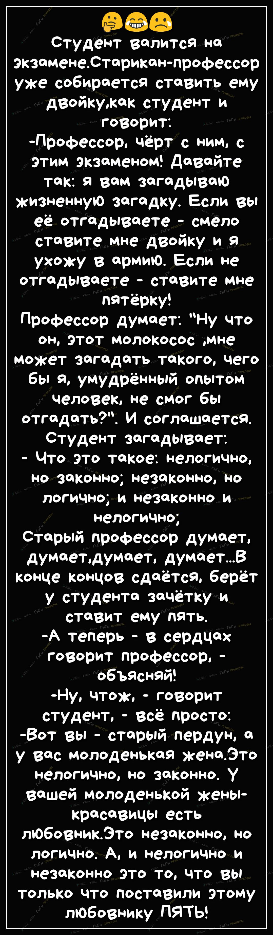 98 Студент валится не экзоменеСториканпрофессор уже собирается ставить ему двойкужак студент и говорит Профессор чёрт с ним с этим экзаменом довайте так Я вам ЗФГОДЫВОЮ жизненную загадку Если вы её отгадывчете смело ставите мне двойку и я ухожу в армию Если не отгодывеете ставите мне пятёрку Профессор думает Ну что ОН ЭТОТ молокосос мне может загадать такого чего бы я умудрённый опытом человек не 