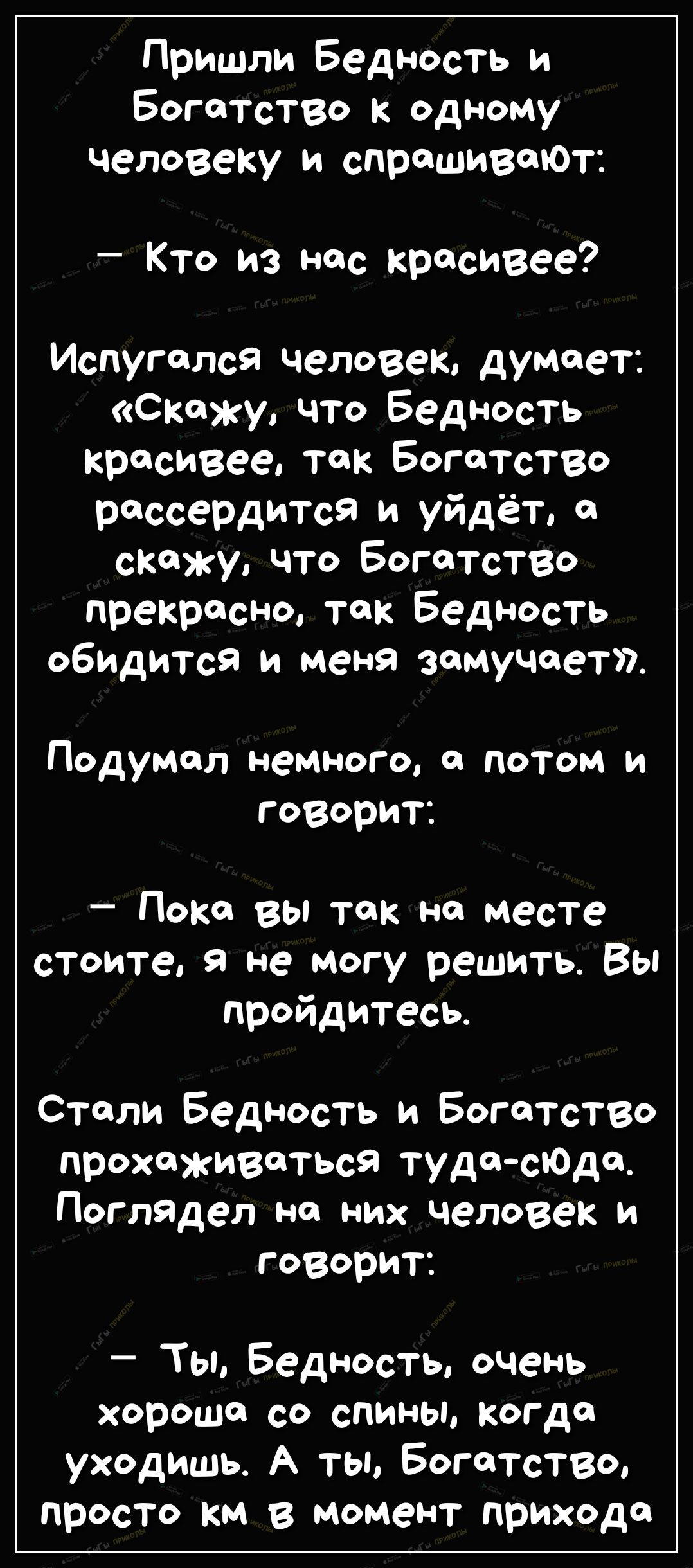 Пришли Бедность и Богатство к одному человеку и спрашивай Кто из нас красивее Испугался человек думает Скажу что Бедность красивее так Богатство рассердится и уйдёт скажу что БогатсТВо прекрасно так Бедность обидится и меня замучает Подумал немного а потом и говорит Пока вы так на месте стоите в не могу решить Вы пройдитесь Стали Бедность и БогаТСТВо прохйживаться тудасоде Погладел на них человек 