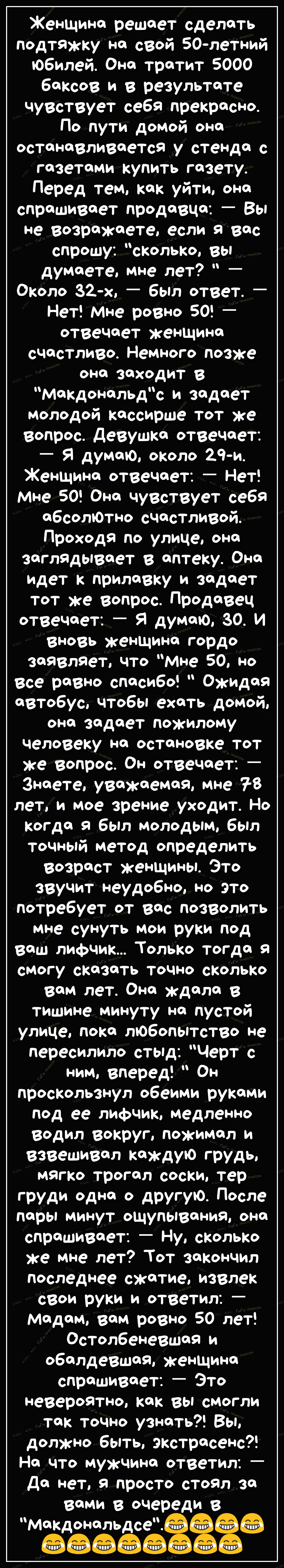 Женщина решает сделать подтяжку на свой 50летний Юбилей Она тратит 5000 баксов и в результате чувствует себя прекрасНо По пути домой она останавливаетея у стенда газетами купить газету Перед тем как уйти она спрашивает продавца Вы не Возражаета если я вас спрошу сколько вы думаете мне лет Около 32 х _ бЫл ответ _ Нет Мне ровно 50 _ отвечает женщина счастливо Немного позже она заходит в макдональдс