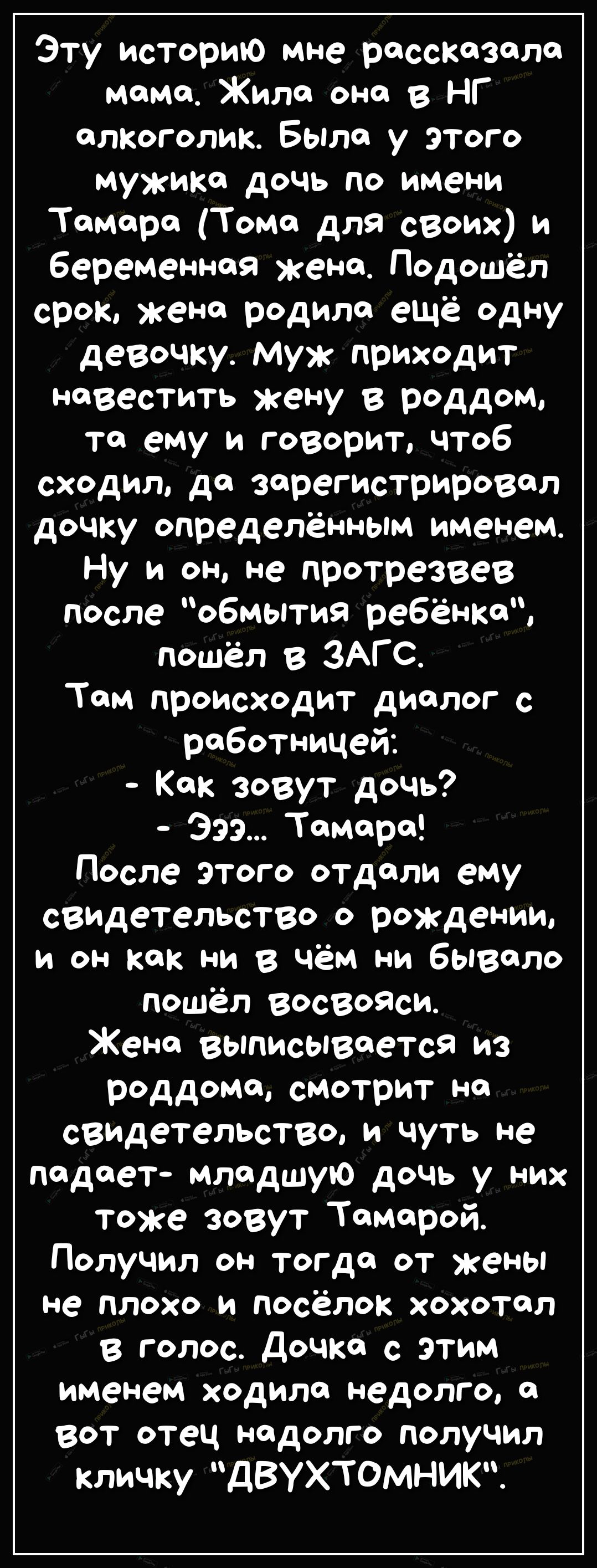 Эту историю мне рассказала мемо Жила она в НГ алкоголик Была у этого мужика дочь по имени Тамара Тома для своих и беременная жена Подошёл срок жена родила ещё одну девочку муж приходит Ювестить жену в роддом то ему и говорит чтоб сходил да зарегистрировал дочку определённым именем Ну и он не протрезвев после обмытия ребёнка пошёл в ЗАГС Там происходит диалог с работницей Как зовут дочь Эээ Тамара 