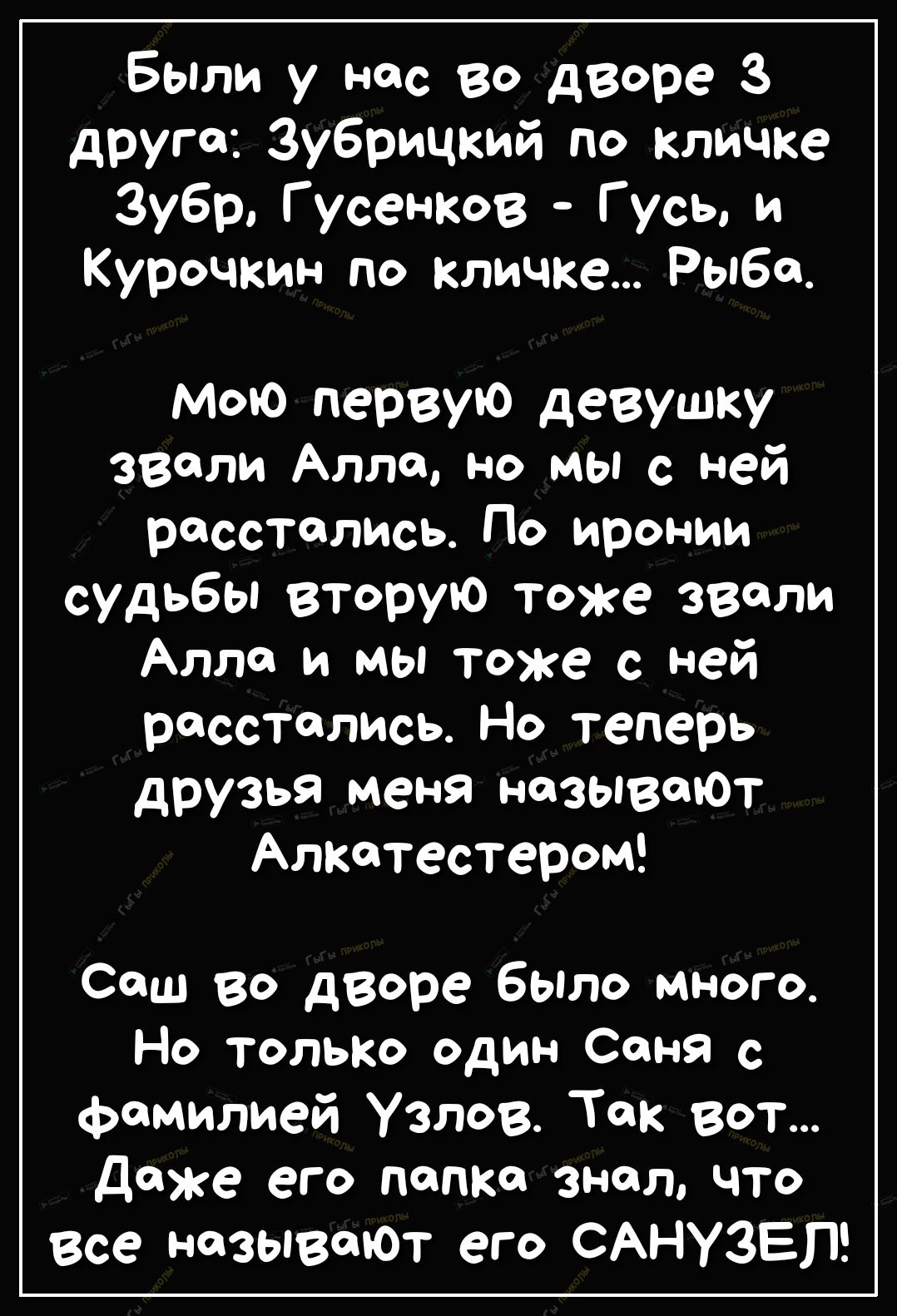Были у нас во дворе З друга Зубрицкий по кличке Зубр Г усенков Гусь и Курочкин по кличке Рыба Мою первую девушку звали Алла но мы с ней расстались По иронии судьбы вторую тоже звали Алло и мы тоже с ней расстались Но теперь друзья меня называЮт Алкатестером Саш во дворе было много Но только один Саня с фамилией Узлов Так вот даже его папке знал что все называюТ его САНУЗЕП
