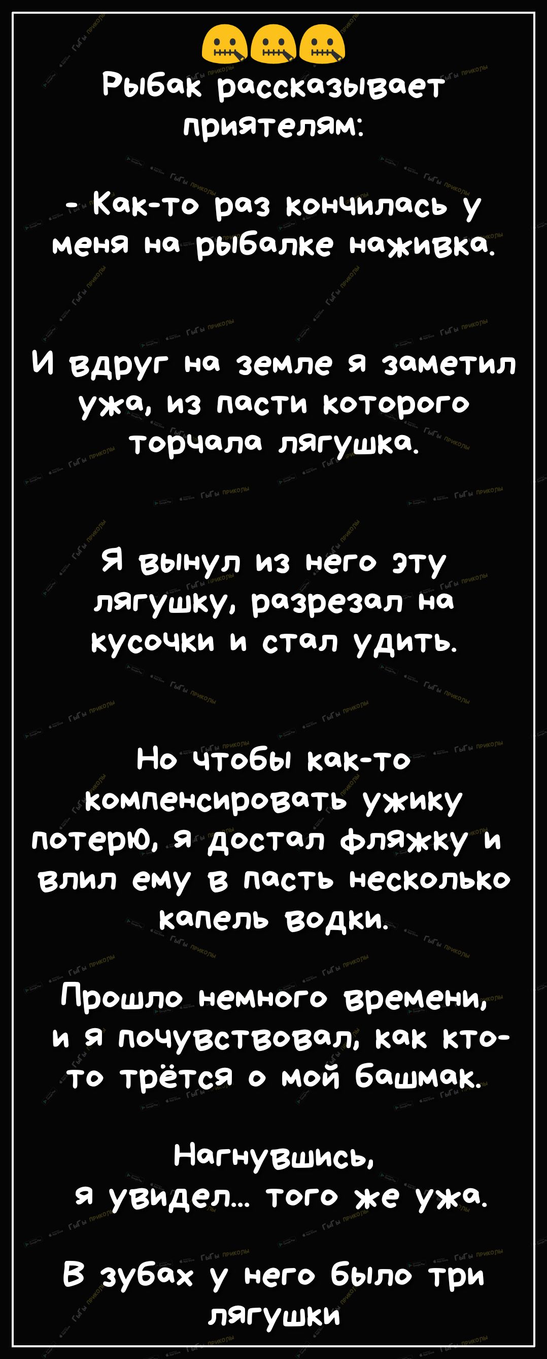 Рыбак рассказывает приателам Както раз кончилась у меня на рыбалке наживка И вдруг на земле я заметил уже из пости Которого торчала лягушка Я вынул из него эту лягушку разрезал на кусочки и стал удить Но чтобы както Компенсировать ужику потерю я достал фляжку и влил ему в пасть несколько капель водки Прошло немного времени и я почувствовал как кто то трётся о мой башмак Нагнувшись я увидел того же