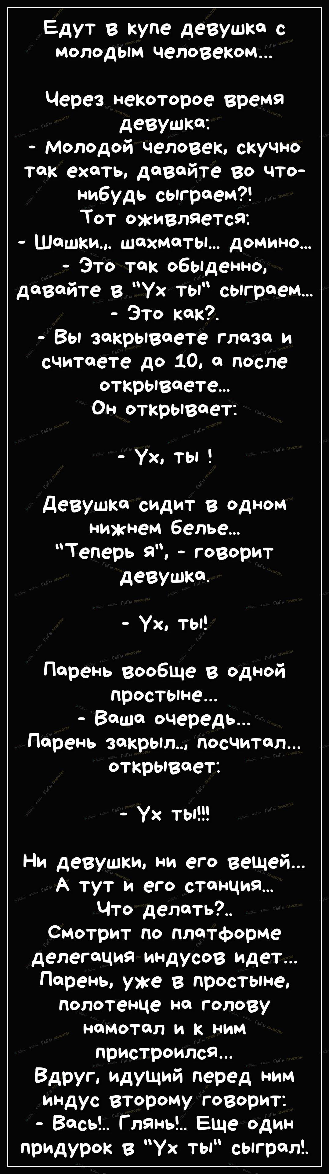 Едут в купе девушка с молодым человеком Через некоторое время девушка Молодой человек скучно так ехать давайте во что нибудь сыграем Тот оживляетсЯ Шашки шахматы домино Это так 06Ьденно давайте в ух ты сыграем Это как Вы закрываете глаза и считаете до 10 а после открываете Он открывает Ух ты Девушка сидит в одном нижнем белье Теперь я говорит девушка Ух ты Парень вообще в одной простыне Ваша очере