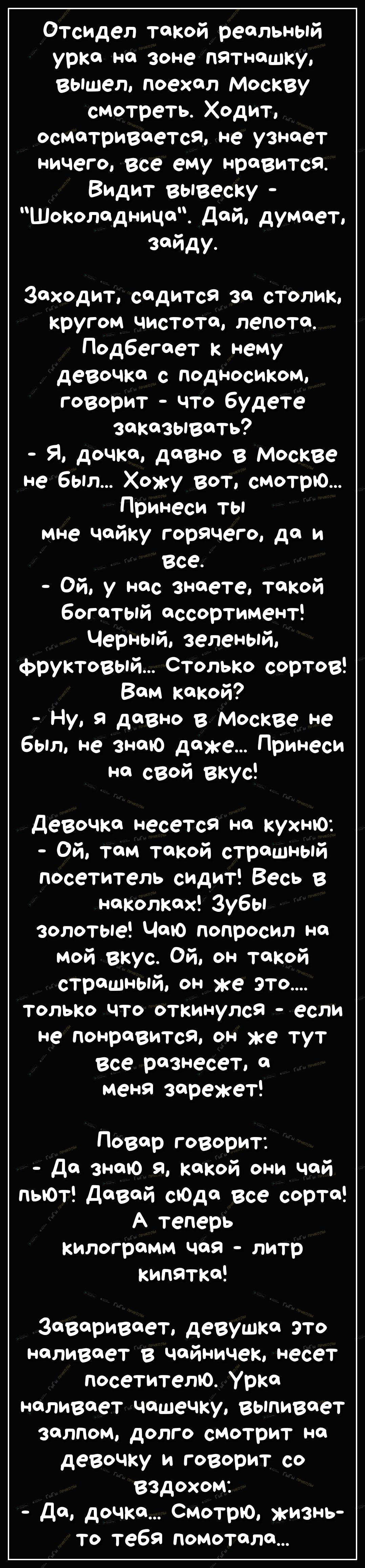 Отсидел такой реальный урка на зоне пятнашку Вышел поехал Москву смотреть Ходит осматривается не узнает ничего Все ему нравится Видит вывеску Шоколадница Дай думает зайду Заходит садится за столик кругом чистота лепота_ Подбегает к нему девочка с подносиком говорит что будете заказывать Я дочка давно в Москве не был Хожу вот смотрю Принеси ты мне чайку горячего да и все Ой у нас знаете такой богат