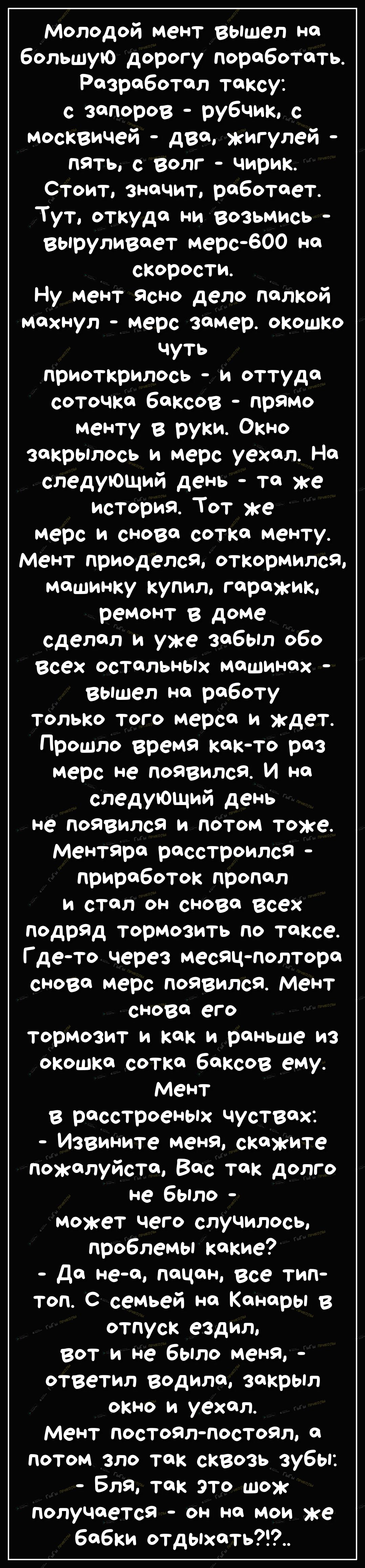 Молодой мент вышел ня большую дорогу поработать Разработал таксу с запоров рубчик с москвичей два жигулей пять с волг чирик Стоит значит роботает Тут откуда ни возьмись вьпруливоет мерс600 но скорости Ну мент ясно дело полкой мяхнул мерс зямер окошко чуть приоткрилось и оттуда соточкя баксов прямо менту в руки Окно закрылось и мерс уехал На следующий день та же история Тот же мерс и снова соткя ме