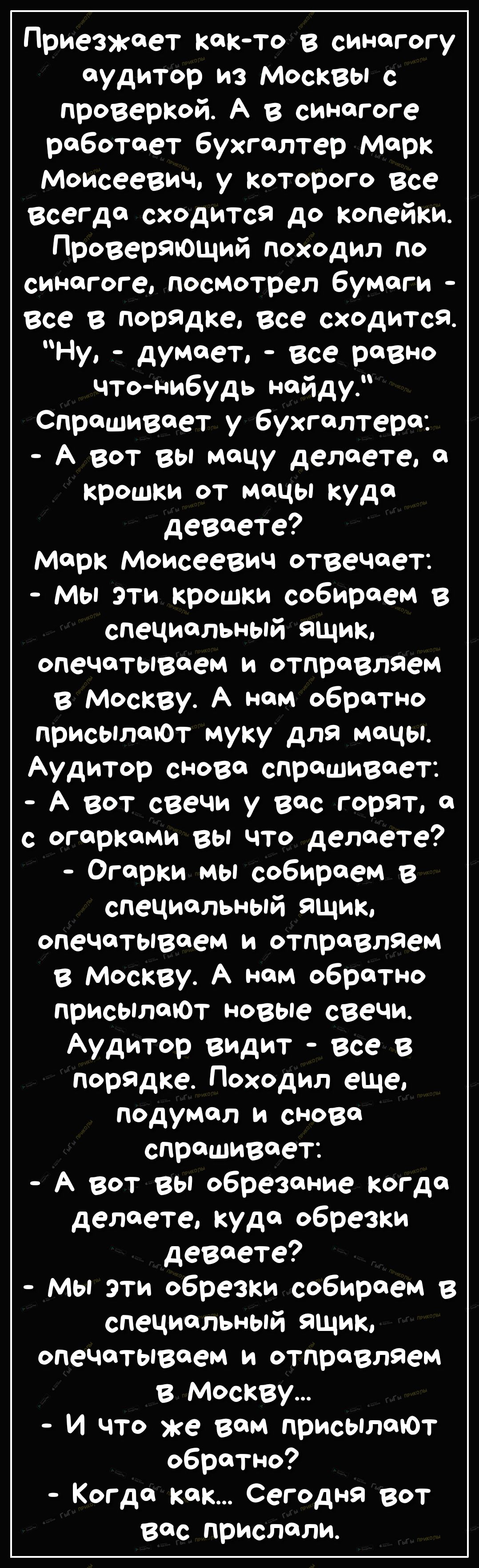Приезжает както в синагогу аудитор из москвы с проверкой А в синагоге работает бухгалтер Марк Моисеевич у которого все всегда сходится до копейки Проверяющий походил по синагоге посмотрел бумаги все в порядке все сходится Ну думает все равно чтонибудь найду_ Спрашивает у бухгалтера А вот вы мацу делаете я крошки от мацы куда деваете Марк Моисеевич отвечает мы эти крошки собираем в специальный ящик