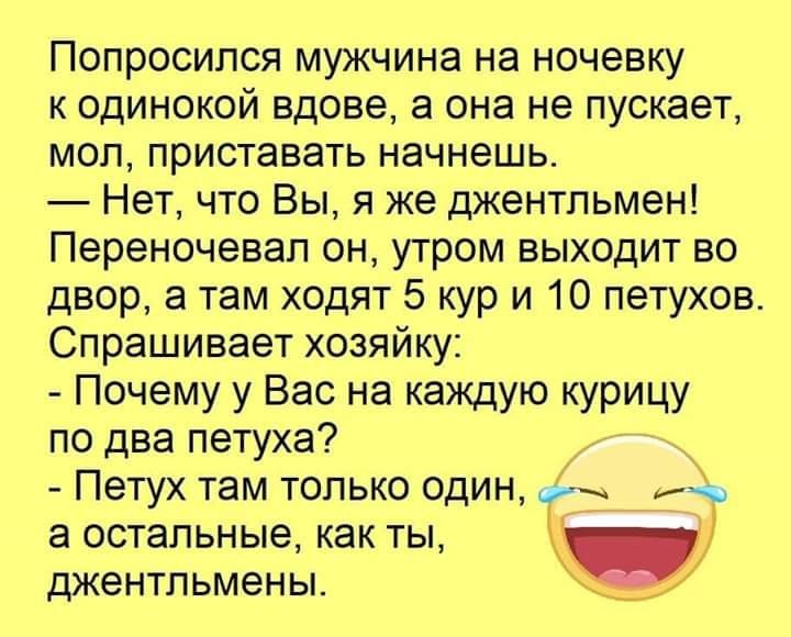 Попросипся мужчина на ночевку к одинокой вдове а она не пускает мол приставать начнешь Нет что Вы я же джентльмен Переночевап он утром выходит во двор а там ходят 5 кур и 10 петухов Спрашивает хозяйку Почему у Вас на каждую курицу по два петуха Петух там только один Эъ а остальные как ты