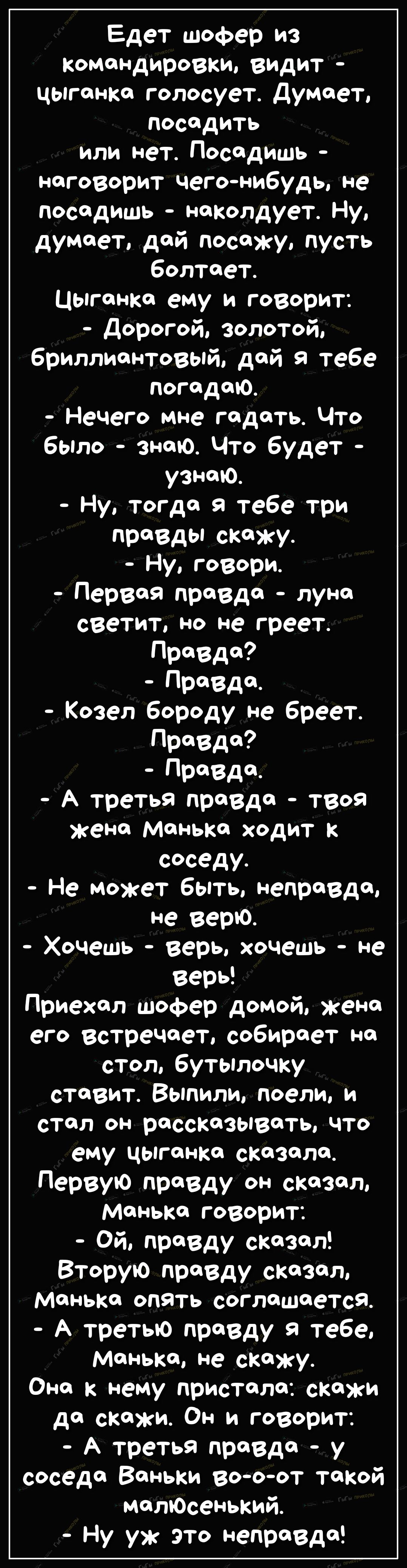 Едет шофер из командировки видит цыганка голосует Думает посадить или нет Посадишь наговорит чегонибудь не посадишь наколдует Ну думает дай посижу пусть болтает Цыганка ему и говорит Дорогой золотой бриллиантовый дой тебе погодою Нечего мне гадать ЧТо было знаю Что будет узнаю Ну тогда я тебе три празды скажу Ну говори Первая правдо луна светит но не греет Правда Правда Козел бороду не бреет Правд