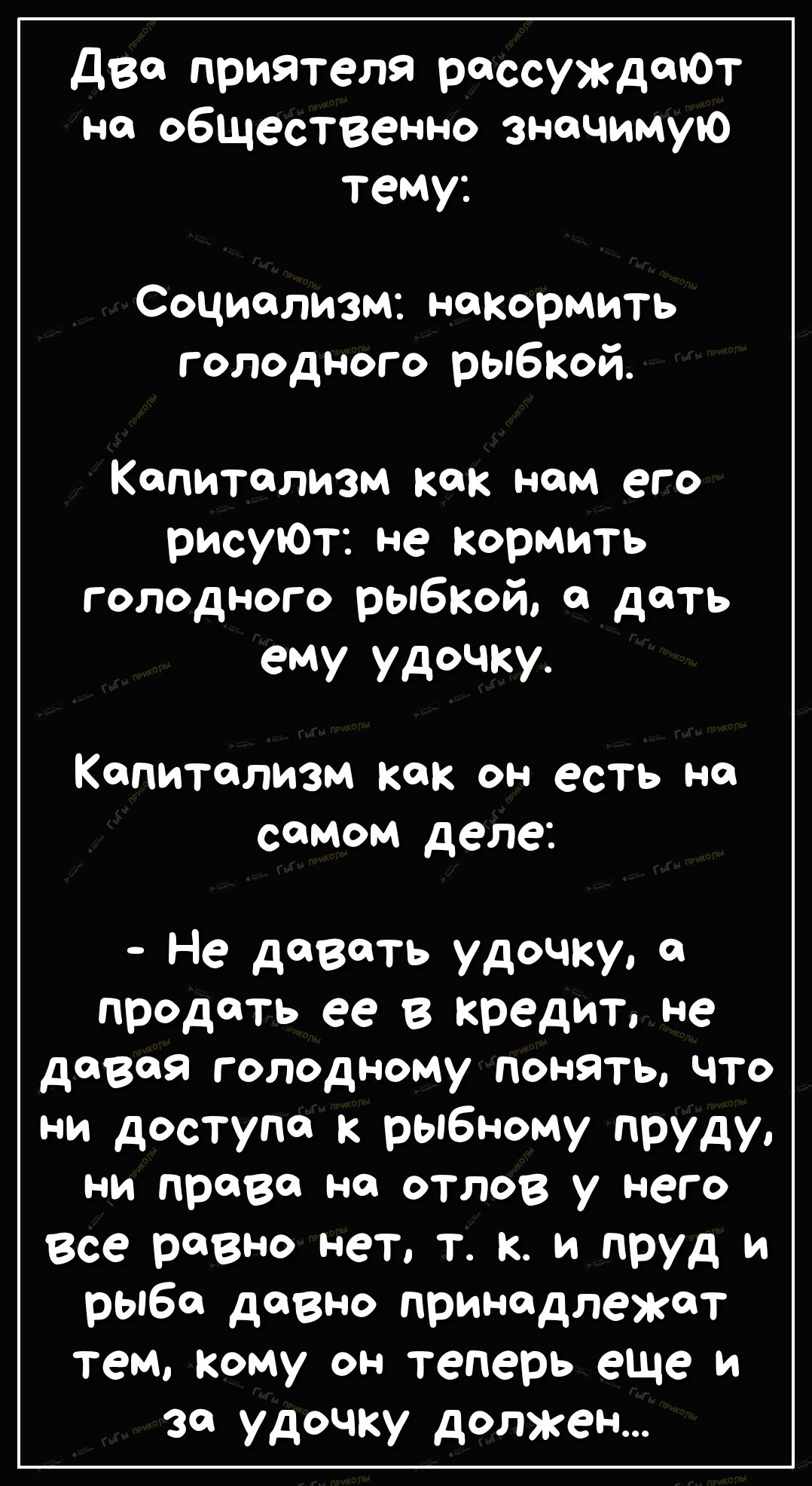 два приятеля рассуждают на общественно значимую тему Социализм накормить голодного рыбкой Капитализм как нам его рисуЮт не кормить голодного рыбкой а дать ему удочку Капитализм как он есть но самом деле Не давать удочку а продать ее в кредит не давая голодному понять что ни доступа к рыбному пруду ни право но отлов у него Все равно нет т к и пруд и рыба довно принадлежат тем кому он теперь еще и з