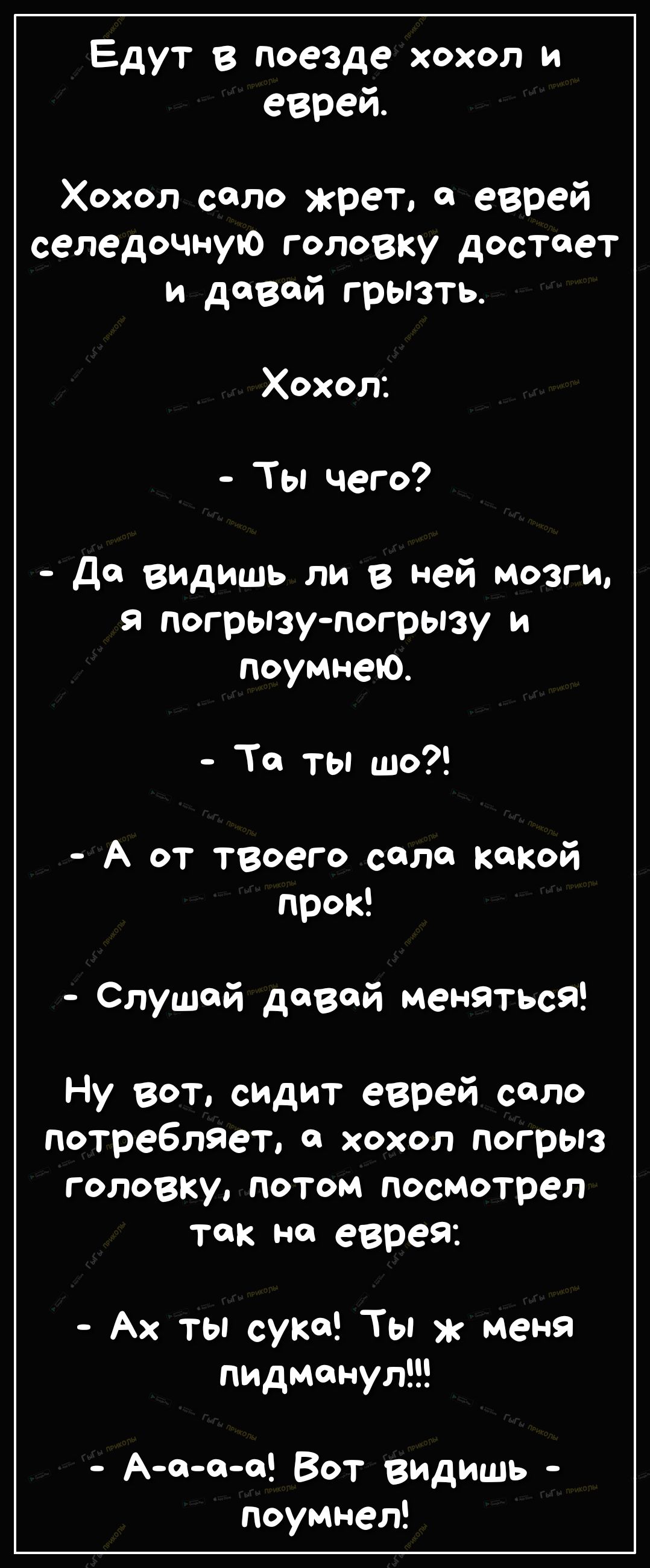 Едут в поезде хохол и еврей Хохол соло жрет еврей селедочную головку достает и дозой грызть Хохол Ты чего До видишь ли в Ней мозги в погрызупогрызу и поумнеЮ То ты шо А от твоего соло кокой прок Слушай давай меняться Ну вот сидит еврей соло потребляет хохол погрыз головку потом посмотрел так но еврей Ах ты суко Ты меня пидманул Аооо Вот выдишь поумнел