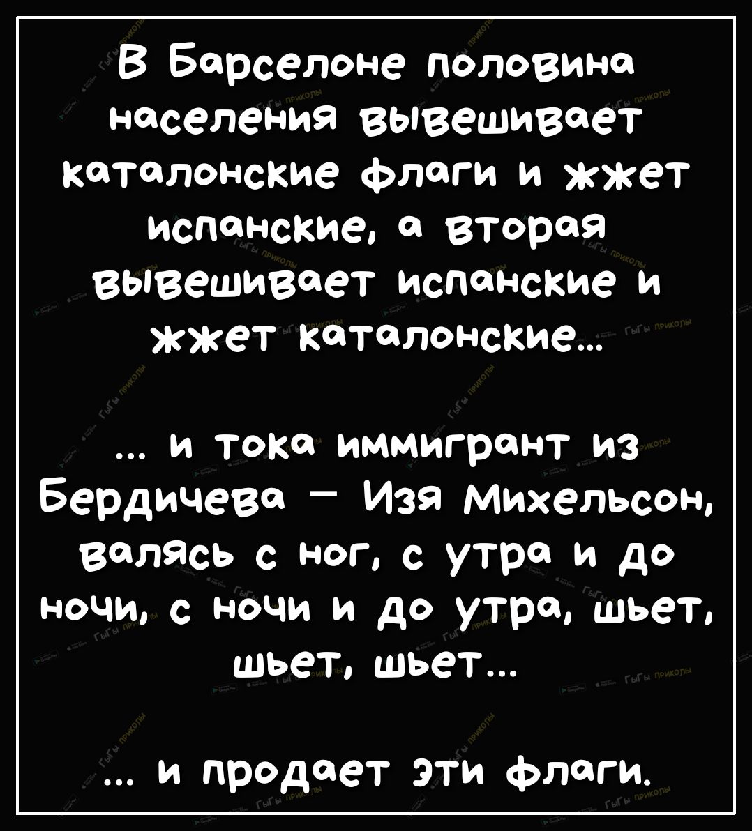 В Бдрселоне половина населения вывешивает каталонские флаги и жжет испанские 0 Вторая вывешивает испанские и жжет каталонские и тока иммигрант из Бердичеве Изя Михельсон велась с ног с утра и до ночи ночи и до утра шьет шьет шьет и продает эти флаги