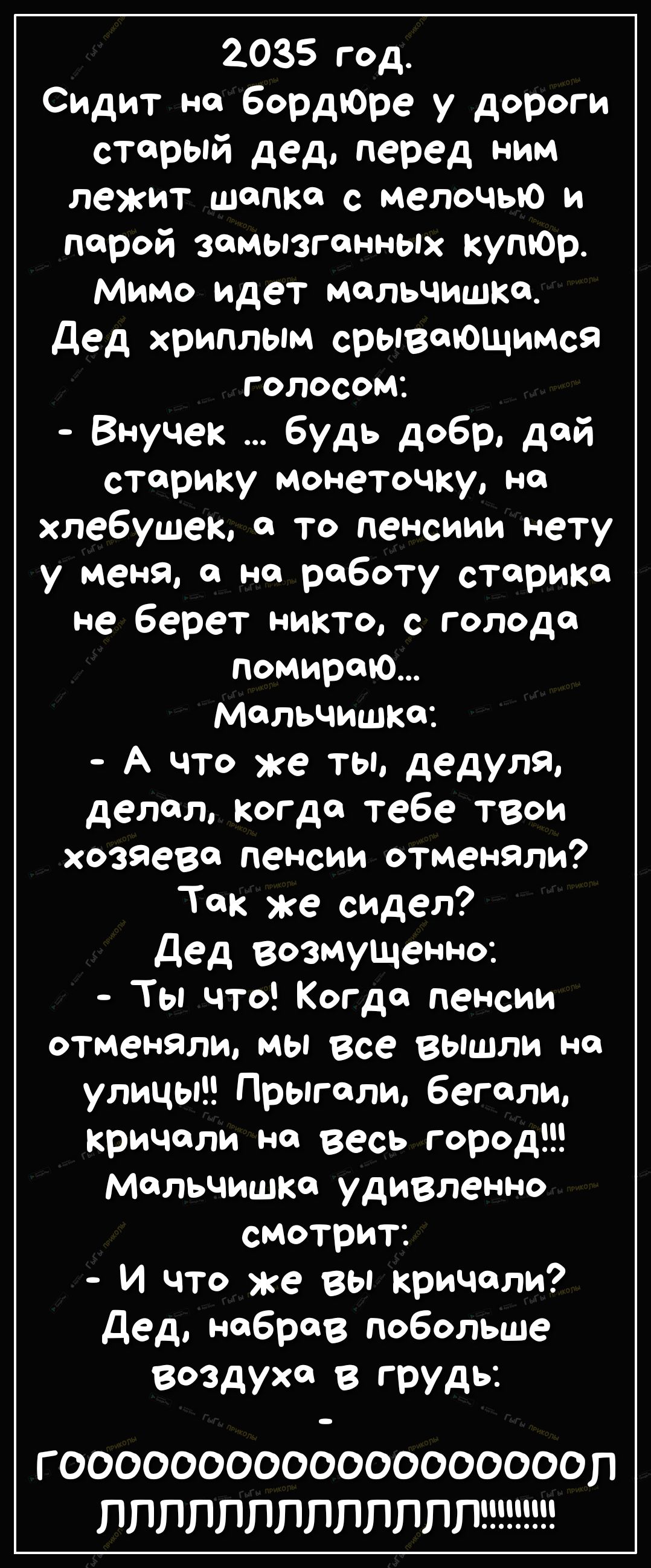 2035 год Сидит но бордЮре у дороги старый дед перед ним лежит шапке с мелочью и порой замызгонных купЮр Мимо идет мальчишка Дед хриплым срывающимся Г ОЛОСОМ Внучек будь добр дай старику монеточку но хлебушек 0 то пенсиии нету у меняо на работу старика не берет никто с голода помирто Мальчишка А что же ты дедуля делал когда тебе твои хозяева пенсии отменяли Так же сидел Дед возмущенно Ты что Когдо 