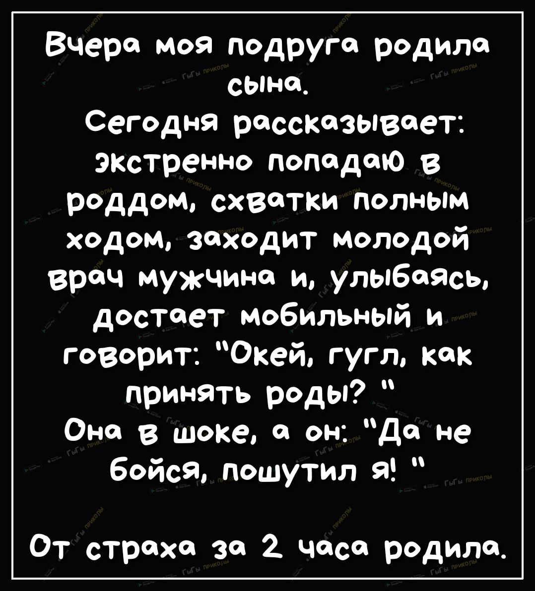 Вчера моя подруга родила сыт Сегодня рассказывает экстренно попадаю в роддом схватки полным ходом заходит молодой врач мужчина и улыбаясь достает мобильный и говорит Окей гугл как принять роды Оно в шоке а он Да не бойся пошутил я От страха за часа родила