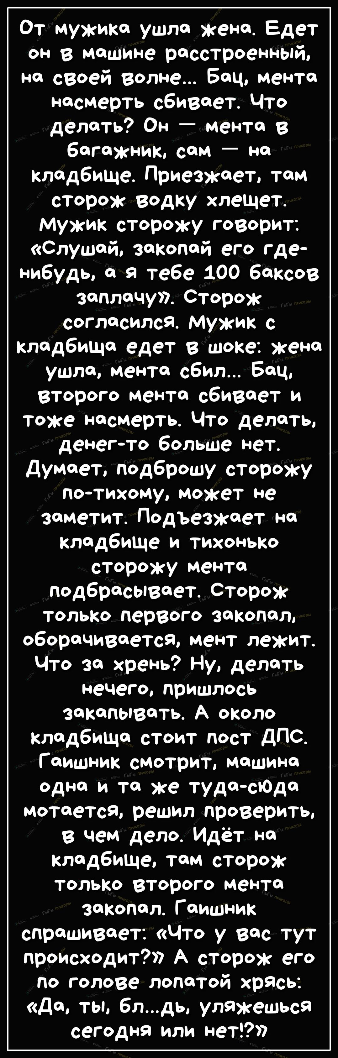 От мужика ушло жена Едет он в машине расстроенный на своей волне Боц мента насмерть сбивает Что делать Он мента в багажник сам на кладбище Приезжает том сторож водку хлещет мужик сторожу говорит Слушай закопой его где нибудь я тебе 100 баксов заплачу Сторож согласился Мужик с кладбища едет в шоке жена ушло мента сбил Бец второго менто сбивает и тоже насмерть Что делать денегто больше Нет думает по