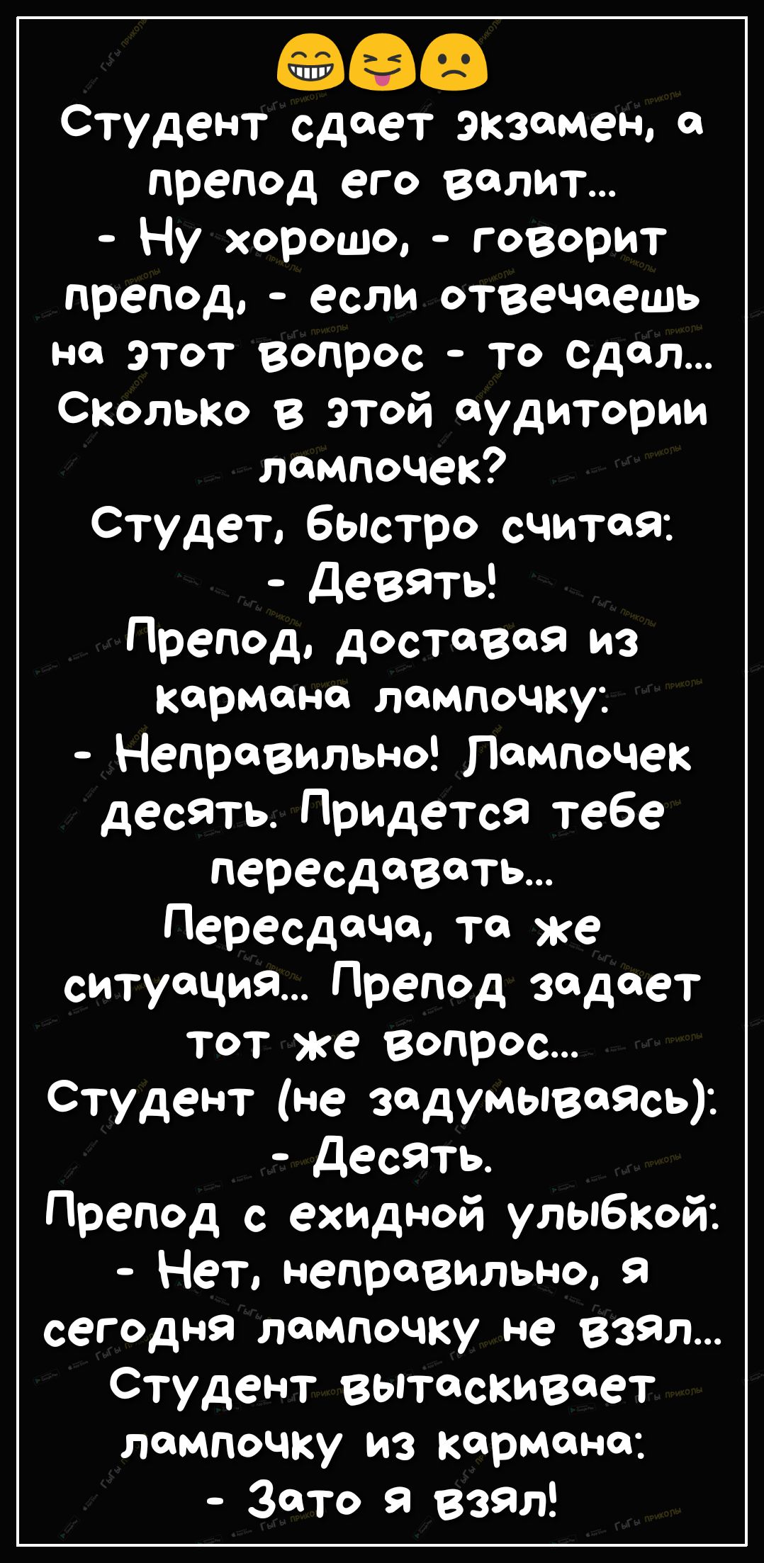 оаэ Студент сдает экзамен а препод его валит Ну хорошо говорит препод если отвечаешь на этот вопрос То Сдал СКолько в этой аудитории лампочек Студет быстро считая Девять Препод доставая из кармана лампочку Неправильно лампочек десять Придется тебе пересдавать Пересдача та же ситуация Препод задает тот же вопрос Студент не задумываЯсь Десять Препод с ехидной улыбкой Нет неправильно я сегодня лампоч