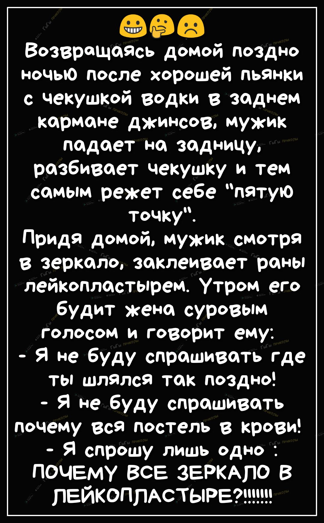 Сёё Возвращаясь домой поздно ночью после хорошей пьянки с чекушкой водки в заднем кармане джинсов мужик падает на задницу разбивает чекушку и тем самым режет себе пятую точку Придя домой мужик смотря в зеркало заклеивпет раны лейкоплостырем Утром его будит жена суровым голосом и говорит ему Я не буду спрашивать где ты шлялся так поздно Я не буду спрашивать почему вся постель в крови Я спрошу лишь 